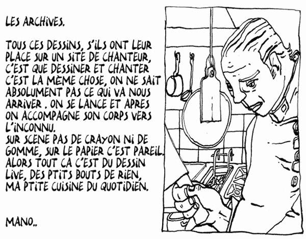 LES ARCHIVES : Tous ces dessins s'ils ont leur place sur un site de chanteur, c'est que dessiner et chanter c'est la mme chose, on ne sait absoluent s ce qui va nous arriver. On se lance et aprs on accompagne son corps vers l'inconnu. Sur scne pas de crayon ni de gomme, sur le papier c'est pareil. Alors tout a c'est du dessin live, des ptits bouts de rien ma ptite cuisine du quotidien.